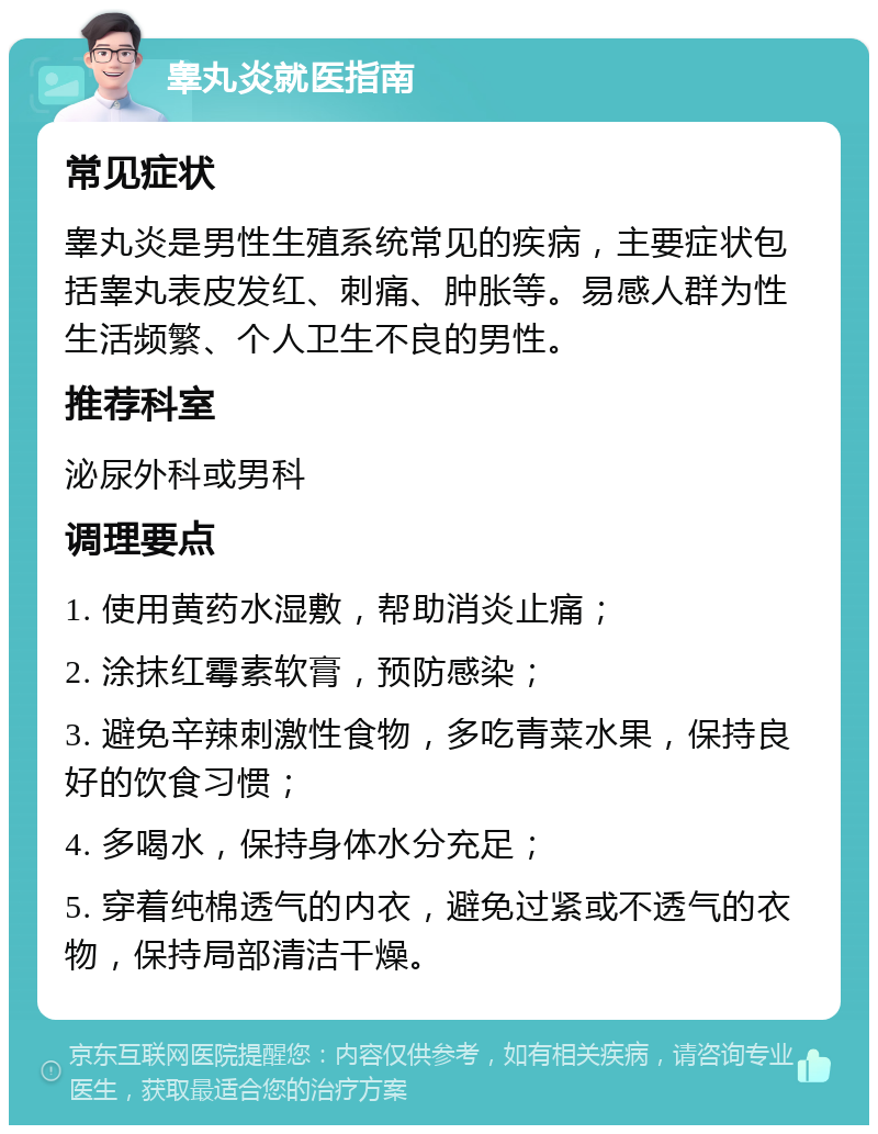 睾丸炎就医指南 常见症状 睾丸炎是男性生殖系统常见的疾病，主要症状包括睾丸表皮发红、刺痛、肿胀等。易感人群为性生活频繁、个人卫生不良的男性。 推荐科室 泌尿外科或男科 调理要点 1. 使用黄药水湿敷，帮助消炎止痛； 2. 涂抹红霉素软膏，预防感染； 3. 避免辛辣刺激性食物，多吃青菜水果，保持良好的饮食习惯； 4. 多喝水，保持身体水分充足； 5. 穿着纯棉透气的内衣，避免过紧或不透气的衣物，保持局部清洁干燥。