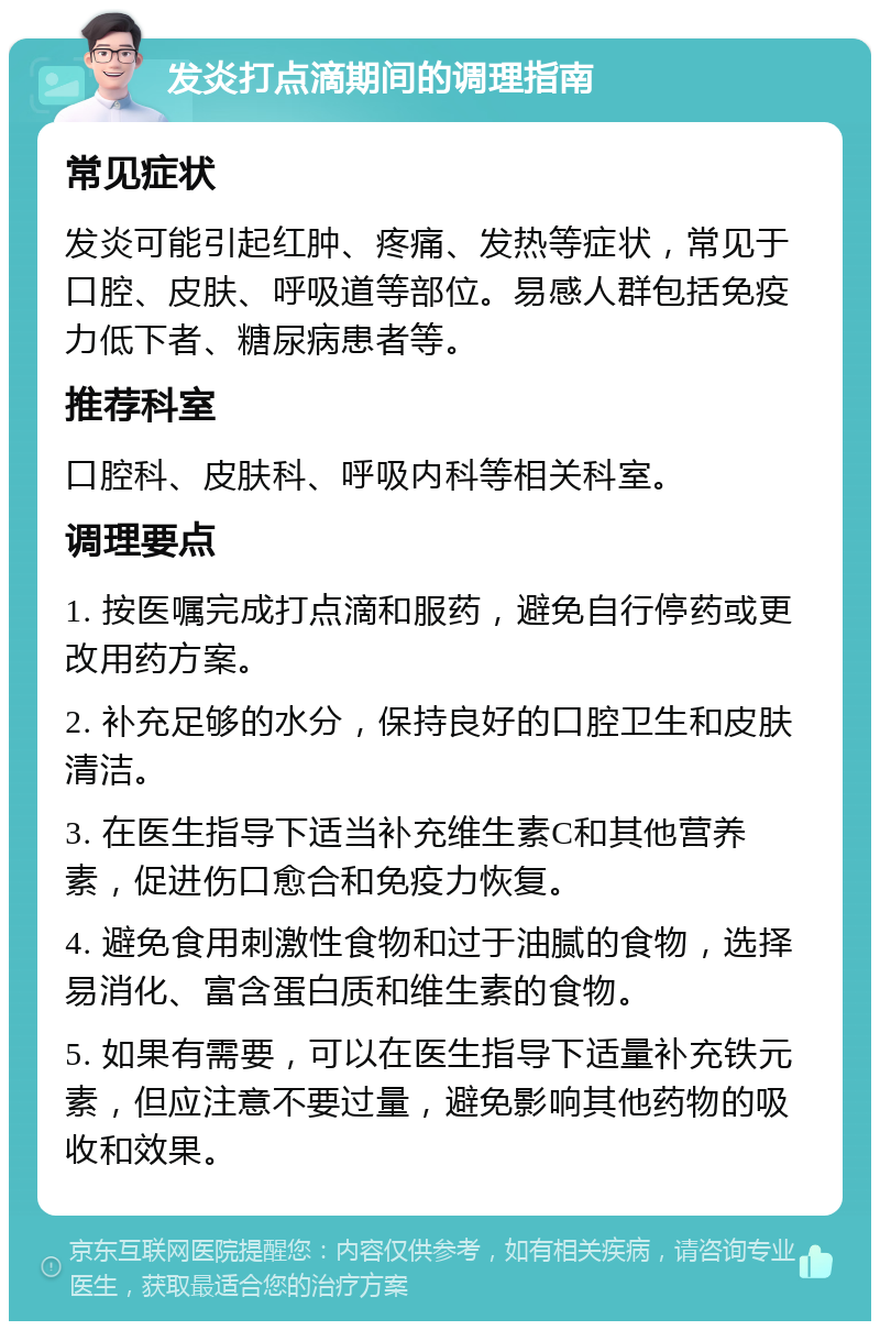 发炎打点滴期间的调理指南 常见症状 发炎可能引起红肿、疼痛、发热等症状，常见于口腔、皮肤、呼吸道等部位。易感人群包括免疫力低下者、糖尿病患者等。 推荐科室 口腔科、皮肤科、呼吸内科等相关科室。 调理要点 1. 按医嘱完成打点滴和服药，避免自行停药或更改用药方案。 2. 补充足够的水分，保持良好的口腔卫生和皮肤清洁。 3. 在医生指导下适当补充维生素C和其他营养素，促进伤口愈合和免疫力恢复。 4. 避免食用刺激性食物和过于油腻的食物，选择易消化、富含蛋白质和维生素的食物。 5. 如果有需要，可以在医生指导下适量补充铁元素，但应注意不要过量，避免影响其他药物的吸收和效果。