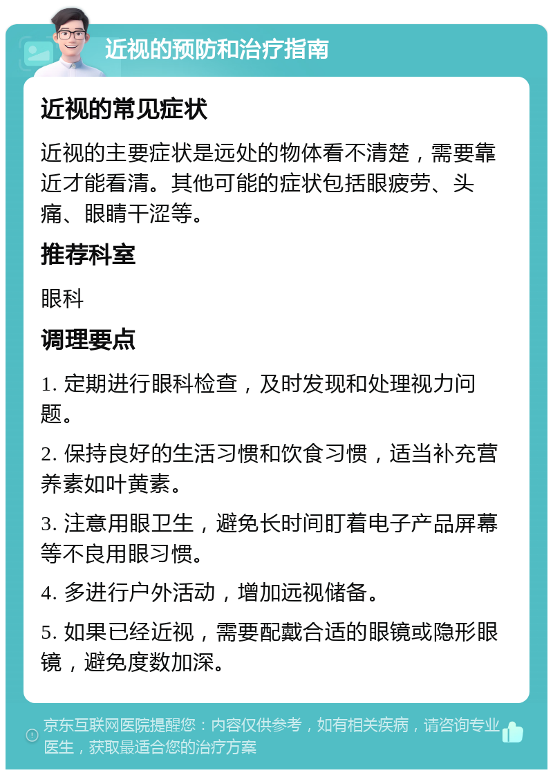 近视的预防和治疗指南 近视的常见症状 近视的主要症状是远处的物体看不清楚，需要靠近才能看清。其他可能的症状包括眼疲劳、头痛、眼睛干涩等。 推荐科室 眼科 调理要点 1. 定期进行眼科检查，及时发现和处理视力问题。 2. 保持良好的生活习惯和饮食习惯，适当补充营养素如叶黄素。 3. 注意用眼卫生，避免长时间盯着电子产品屏幕等不良用眼习惯。 4. 多进行户外活动，增加远视储备。 5. 如果已经近视，需要配戴合适的眼镜或隐形眼镜，避免度数加深。