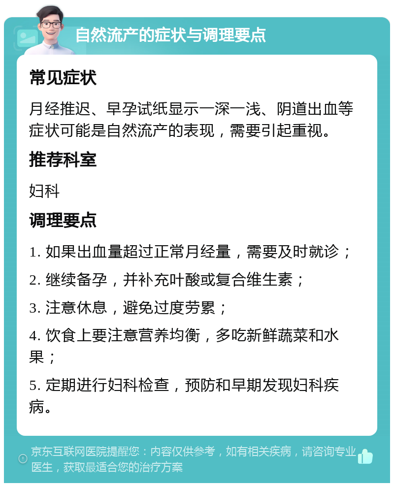 自然流产的症状与调理要点 常见症状 月经推迟、早孕试纸显示一深一浅、阴道出血等症状可能是自然流产的表现，需要引起重视。 推荐科室 妇科 调理要点 1. 如果出血量超过正常月经量，需要及时就诊； 2. 继续备孕，并补充叶酸或复合维生素； 3. 注意休息，避免过度劳累； 4. 饮食上要注意营养均衡，多吃新鲜蔬菜和水果； 5. 定期进行妇科检查，预防和早期发现妇科疾病。