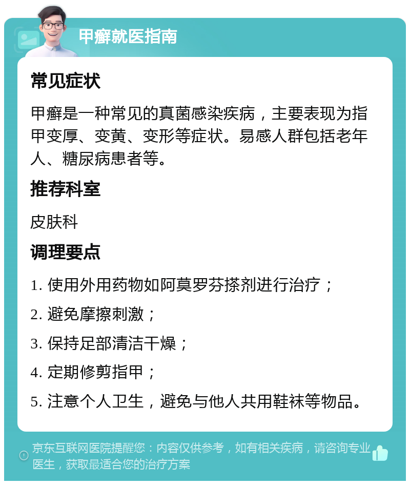 甲癣就医指南 常见症状 甲癣是一种常见的真菌感染疾病，主要表现为指甲变厚、变黄、变形等症状。易感人群包括老年人、糖尿病患者等。 推荐科室 皮肤科 调理要点 1. 使用外用药物如阿莫罗芬搽剂进行治疗； 2. 避免摩擦刺激； 3. 保持足部清洁干燥； 4. 定期修剪指甲； 5. 注意个人卫生，避免与他人共用鞋袜等物品。