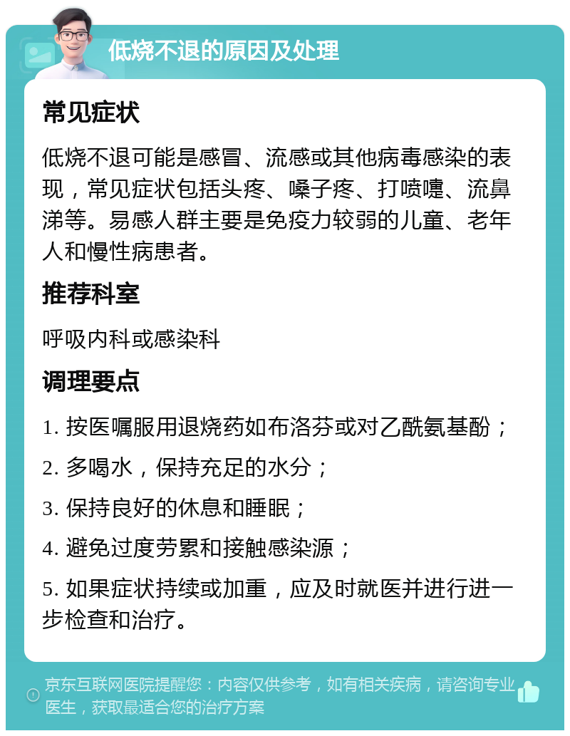 低烧不退的原因及处理 常见症状 低烧不退可能是感冒、流感或其他病毒感染的表现，常见症状包括头疼、嗓子疼、打喷嚏、流鼻涕等。易感人群主要是免疫力较弱的儿童、老年人和慢性病患者。 推荐科室 呼吸内科或感染科 调理要点 1. 按医嘱服用退烧药如布洛芬或对乙酰氨基酚； 2. 多喝水，保持充足的水分； 3. 保持良好的休息和睡眠； 4. 避免过度劳累和接触感染源； 5. 如果症状持续或加重，应及时就医并进行进一步检查和治疗。