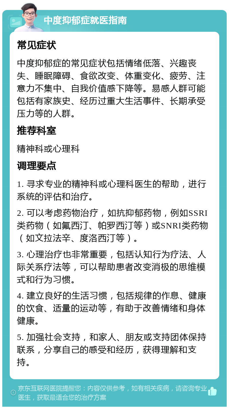 中度抑郁症就医指南 常见症状 中度抑郁症的常见症状包括情绪低落、兴趣丧失、睡眠障碍、食欲改变、体重变化、疲劳、注意力不集中、自我价值感下降等。易感人群可能包括有家族史、经历过重大生活事件、长期承受压力等的人群。 推荐科室 精神科或心理科 调理要点 1. 寻求专业的精神科或心理科医生的帮助，进行系统的评估和治疗。 2. 可以考虑药物治疗，如抗抑郁药物，例如SSRI类药物（如氟西汀、帕罗西汀等）或SNRI类药物（如文拉法辛、度洛西汀等）。 3. 心理治疗也非常重要，包括认知行为疗法、人际关系疗法等，可以帮助患者改变消极的思维模式和行为习惯。 4. 建立良好的生活习惯，包括规律的作息、健康的饮食、适量的运动等，有助于改善情绪和身体健康。 5. 加强社会支持，和家人、朋友或支持团体保持联系，分享自己的感受和经历，获得理解和支持。