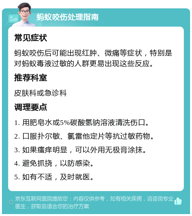 蚂蚁咬伤处理指南 常见症状 蚂蚁咬伤后可能出现红肿、微痛等症状，特别是对蚂蚁毒液过敏的人群更易出现这些反应。 推荐科室 皮肤科或急诊科 调理要点 1. 用肥皂水或5%碳酸氢钠溶液清洗伤口。 2. 口服扑尔敏、氯雷他定片等抗过敏药物。 3. 如果瘙痒明显，可以外用无极膏涂抹。 4. 避免抓挠，以防感染。 5. 如有不适，及时就医。