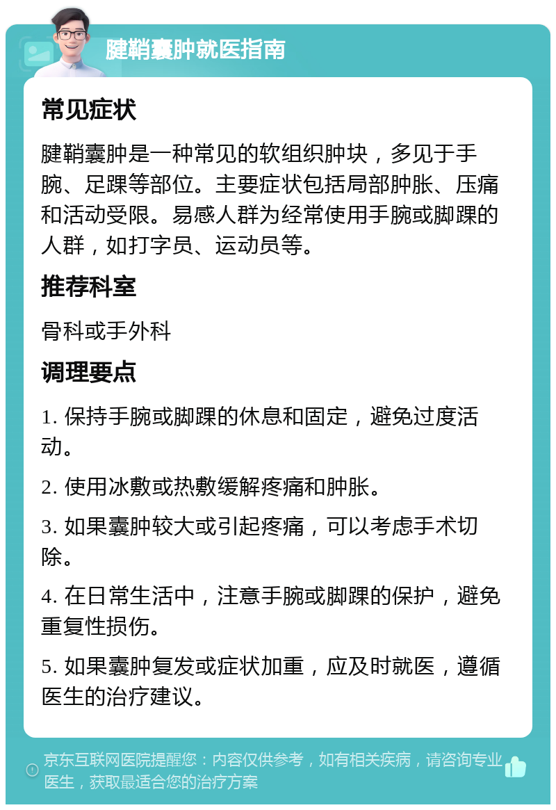 腱鞘囊肿就医指南 常见症状 腱鞘囊肿是一种常见的软组织肿块，多见于手腕、足踝等部位。主要症状包括局部肿胀、压痛和活动受限。易感人群为经常使用手腕或脚踝的人群，如打字员、运动员等。 推荐科室 骨科或手外科 调理要点 1. 保持手腕或脚踝的休息和固定，避免过度活动。 2. 使用冰敷或热敷缓解疼痛和肿胀。 3. 如果囊肿较大或引起疼痛，可以考虑手术切除。 4. 在日常生活中，注意手腕或脚踝的保护，避免重复性损伤。 5. 如果囊肿复发或症状加重，应及时就医，遵循医生的治疗建议。