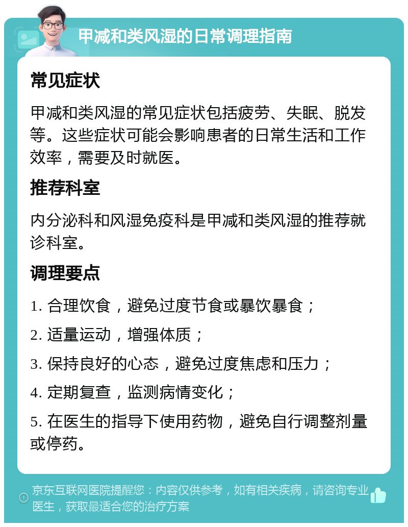 甲减和类风湿的日常调理指南 常见症状 甲减和类风湿的常见症状包括疲劳、失眠、脱发等。这些症状可能会影响患者的日常生活和工作效率，需要及时就医。 推荐科室 内分泌科和风湿免疫科是甲减和类风湿的推荐就诊科室。 调理要点 1. 合理饮食，避免过度节食或暴饮暴食； 2. 适量运动，增强体质； 3. 保持良好的心态，避免过度焦虑和压力； 4. 定期复查，监测病情变化； 5. 在医生的指导下使用药物，避免自行调整剂量或停药。