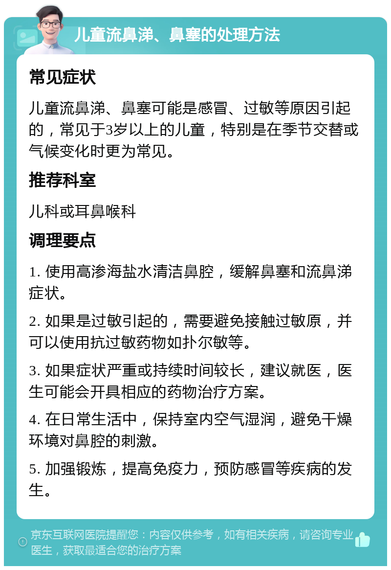 儿童流鼻涕、鼻塞的处理方法 常见症状 儿童流鼻涕、鼻塞可能是感冒、过敏等原因引起的，常见于3岁以上的儿童，特别是在季节交替或气候变化时更为常见。 推荐科室 儿科或耳鼻喉科 调理要点 1. 使用高渗海盐水清洁鼻腔，缓解鼻塞和流鼻涕症状。 2. 如果是过敏引起的，需要避免接触过敏原，并可以使用抗过敏药物如扑尔敏等。 3. 如果症状严重或持续时间较长，建议就医，医生可能会开具相应的药物治疗方案。 4. 在日常生活中，保持室内空气湿润，避免干燥环境对鼻腔的刺激。 5. 加强锻炼，提高免疫力，预防感冒等疾病的发生。