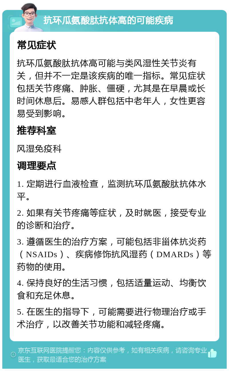 抗环瓜氨酸肽抗体高的可能疾病 常见症状 抗环瓜氨酸肽抗体高可能与类风湿性关节炎有关，但并不一定是该疾病的唯一指标。常见症状包括关节疼痛、肿胀、僵硬，尤其是在早晨或长时间休息后。易感人群包括中老年人，女性更容易受到影响。 推荐科室 风湿免疫科 调理要点 1. 定期进行血液检查，监测抗环瓜氨酸肽抗体水平。 2. 如果有关节疼痛等症状，及时就医，接受专业的诊断和治疗。 3. 遵循医生的治疗方案，可能包括非甾体抗炎药（NSAIDs）、疾病修饰抗风湿药（DMARDs）等药物的使用。 4. 保持良好的生活习惯，包括适量运动、均衡饮食和充足休息。 5. 在医生的指导下，可能需要进行物理治疗或手术治疗，以改善关节功能和减轻疼痛。