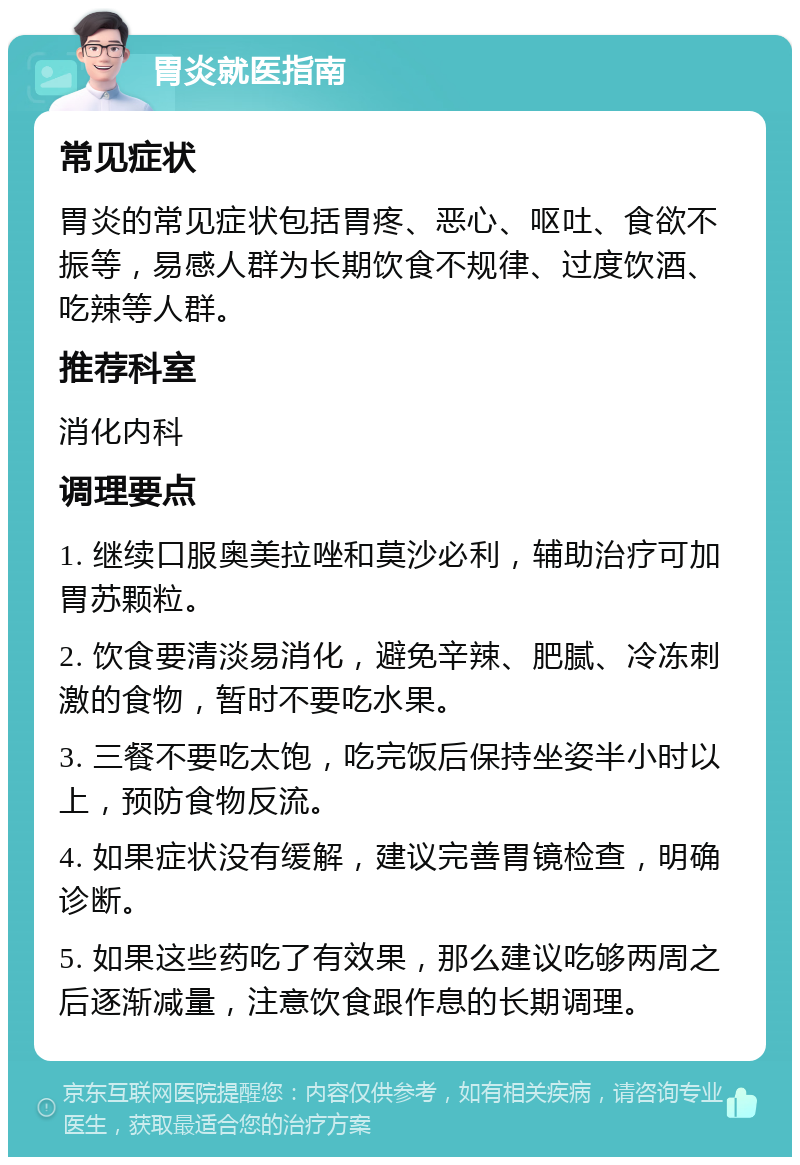 胃炎就医指南 常见症状 胃炎的常见症状包括胃疼、恶心、呕吐、食欲不振等，易感人群为长期饮食不规律、过度饮酒、吃辣等人群。 推荐科室 消化内科 调理要点 1. 继续口服奥美拉唑和莫沙必利，辅助治疗可加胃苏颗粒。 2. 饮食要清淡易消化，避免辛辣、肥腻、冷冻刺激的食物，暂时不要吃水果。 3. 三餐不要吃太饱，吃完饭后保持坐姿半小时以上，预防食物反流。 4. 如果症状没有缓解，建议完善胃镜检查，明确诊断。 5. 如果这些药吃了有效果，那么建议吃够两周之后逐渐减量，注意饮食跟作息的长期调理。