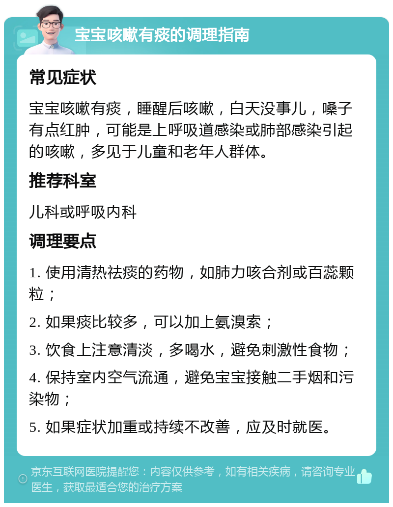 宝宝咳嗽有痰的调理指南 常见症状 宝宝咳嗽有痰，睡醒后咳嗽，白天没事儿，嗓子有点红肿，可能是上呼吸道感染或肺部感染引起的咳嗽，多见于儿童和老年人群体。 推荐科室 儿科或呼吸内科 调理要点 1. 使用清热祛痰的药物，如肺力咳合剂或百蕊颗粒； 2. 如果痰比较多，可以加上氨溴索； 3. 饮食上注意清淡，多喝水，避免刺激性食物； 4. 保持室内空气流通，避免宝宝接触二手烟和污染物； 5. 如果症状加重或持续不改善，应及时就医。