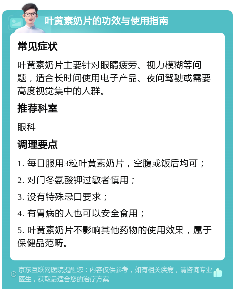 叶黄素奶片的功效与使用指南 常见症状 叶黄素奶片主要针对眼睛疲劳、视力模糊等问题，适合长时间使用电子产品、夜间驾驶或需要高度视觉集中的人群。 推荐科室 眼科 调理要点 1. 每日服用3粒叶黄素奶片，空腹或饭后均可； 2. 对门冬氨酸钾过敏者慎用； 3. 没有特殊忌口要求； 4. 有胃病的人也可以安全食用； 5. 叶黄素奶片不影响其他药物的使用效果，属于保健品范畴。