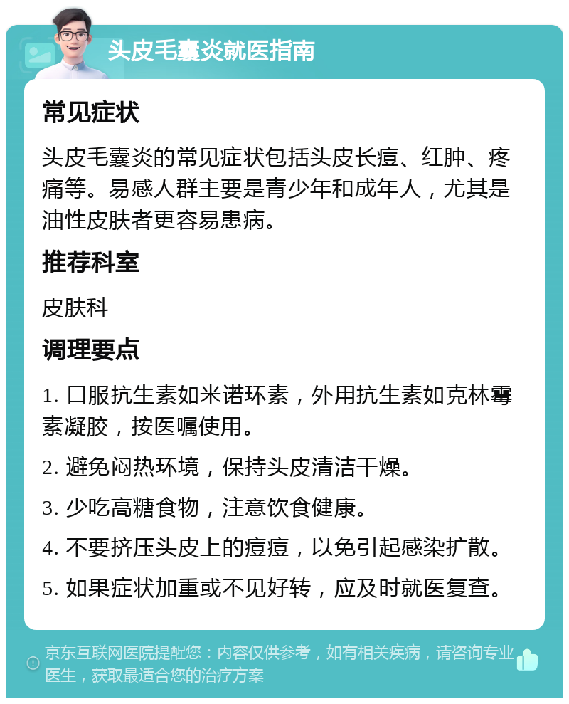 头皮毛囊炎就医指南 常见症状 头皮毛囊炎的常见症状包括头皮长痘、红肿、疼痛等。易感人群主要是青少年和成年人，尤其是油性皮肤者更容易患病。 推荐科室 皮肤科 调理要点 1. 口服抗生素如米诺环素，外用抗生素如克林霉素凝胶，按医嘱使用。 2. 避免闷热环境，保持头皮清洁干燥。 3. 少吃高糖食物，注意饮食健康。 4. 不要挤压头皮上的痘痘，以免引起感染扩散。 5. 如果症状加重或不见好转，应及时就医复查。