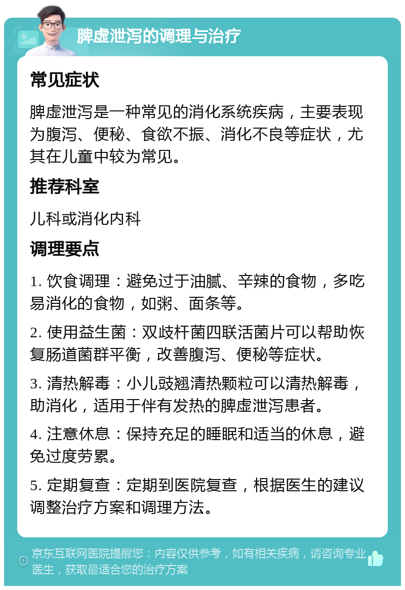 脾虚泄泻的调理与治疗 常见症状 脾虚泄泻是一种常见的消化系统疾病，主要表现为腹泻、便秘、食欲不振、消化不良等症状，尤其在儿童中较为常见。 推荐科室 儿科或消化内科 调理要点 1. 饮食调理：避免过于油腻、辛辣的食物，多吃易消化的食物，如粥、面条等。 2. 使用益生菌：双歧杆菌四联活菌片可以帮助恢复肠道菌群平衡，改善腹泻、便秘等症状。 3. 清热解毒：小儿豉翘清热颗粒可以清热解毒，助消化，适用于伴有发热的脾虚泄泻患者。 4. 注意休息：保持充足的睡眠和适当的休息，避免过度劳累。 5. 定期复查：定期到医院复查，根据医生的建议调整治疗方案和调理方法。