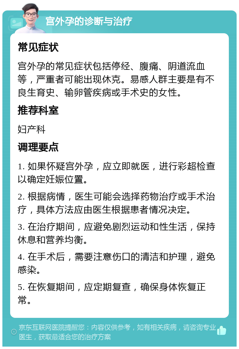 宫外孕的诊断与治疗 常见症状 宫外孕的常见症状包括停经、腹痛、阴道流血等，严重者可能出现休克。易感人群主要是有不良生育史、输卵管疾病或手术史的女性。 推荐科室 妇产科 调理要点 1. 如果怀疑宫外孕，应立即就医，进行彩超检查以确定妊娠位置。 2. 根据病情，医生可能会选择药物治疗或手术治疗，具体方法应由医生根据患者情况决定。 3. 在治疗期间，应避免剧烈运动和性生活，保持休息和营养均衡。 4. 在手术后，需要注意伤口的清洁和护理，避免感染。 5. 在恢复期间，应定期复查，确保身体恢复正常。