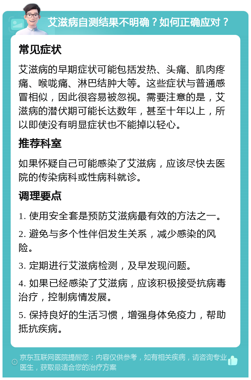 艾滋病自测结果不明确？如何正确应对？ 常见症状 艾滋病的早期症状可能包括发热、头痛、肌肉疼痛、喉咙痛、淋巴结肿大等。这些症状与普通感冒相似，因此很容易被忽视。需要注意的是，艾滋病的潜伏期可能长达数年，甚至十年以上，所以即使没有明显症状也不能掉以轻心。 推荐科室 如果怀疑自己可能感染了艾滋病，应该尽快去医院的传染病科或性病科就诊。 调理要点 1. 使用安全套是预防艾滋病最有效的方法之一。 2. 避免与多个性伴侣发生关系，减少感染的风险。 3. 定期进行艾滋病检测，及早发现问题。 4. 如果已经感染了艾滋病，应该积极接受抗病毒治疗，控制病情发展。 5. 保持良好的生活习惯，增强身体免疫力，帮助抵抗疾病。