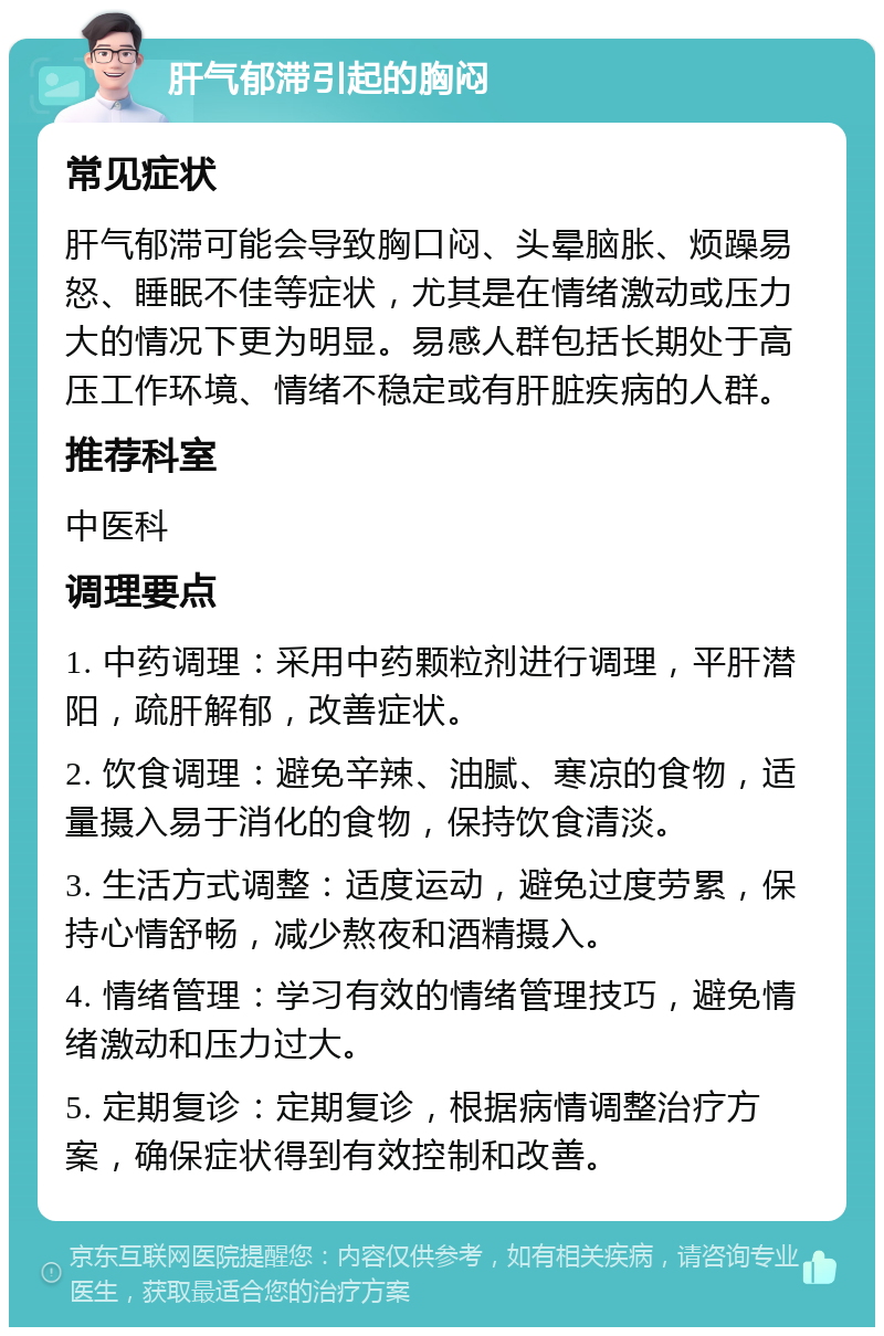 肝气郁滞引起的胸闷 常见症状 肝气郁滞可能会导致胸口闷、头晕脑胀、烦躁易怒、睡眠不佳等症状，尤其是在情绪激动或压力大的情况下更为明显。易感人群包括长期处于高压工作环境、情绪不稳定或有肝脏疾病的人群。 推荐科室 中医科 调理要点 1. 中药调理：采用中药颗粒剂进行调理，平肝潜阳，疏肝解郁，改善症状。 2. 饮食调理：避免辛辣、油腻、寒凉的食物，适量摄入易于消化的食物，保持饮食清淡。 3. 生活方式调整：适度运动，避免过度劳累，保持心情舒畅，减少熬夜和酒精摄入。 4. 情绪管理：学习有效的情绪管理技巧，避免情绪激动和压力过大。 5. 定期复诊：定期复诊，根据病情调整治疗方案，确保症状得到有效控制和改善。