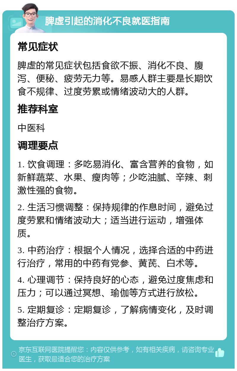 脾虚引起的消化不良就医指南 常见症状 脾虚的常见症状包括食欲不振、消化不良、腹泻、便秘、疲劳无力等。易感人群主要是长期饮食不规律、过度劳累或情绪波动大的人群。 推荐科室 中医科 调理要点 1. 饮食调理：多吃易消化、富含营养的食物，如新鲜蔬菜、水果、瘦肉等；少吃油腻、辛辣、刺激性强的食物。 2. 生活习惯调整：保持规律的作息时间，避免过度劳累和情绪波动大；适当进行运动，增强体质。 3. 中药治疗：根据个人情况，选择合适的中药进行治疗，常用的中药有党参、黄芪、白术等。 4. 心理调节：保持良好的心态，避免过度焦虑和压力；可以通过冥想、瑜伽等方式进行放松。 5. 定期复诊：定期复诊，了解病情变化，及时调整治疗方案。