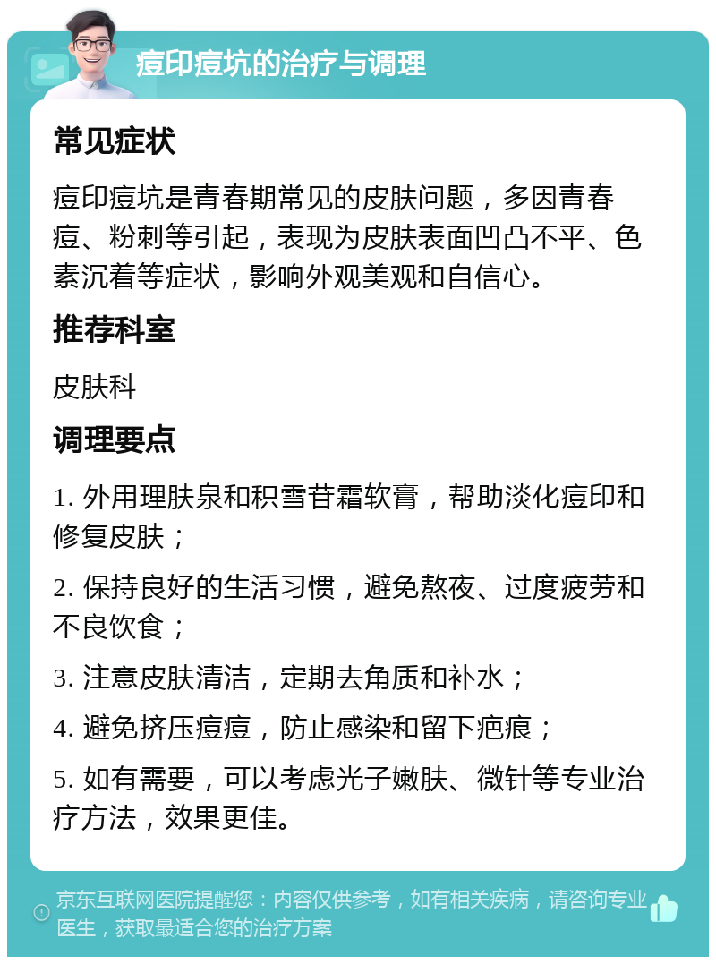 痘印痘坑的治疗与调理 常见症状 痘印痘坑是青春期常见的皮肤问题，多因青春痘、粉刺等引起，表现为皮肤表面凹凸不平、色素沉着等症状，影响外观美观和自信心。 推荐科室 皮肤科 调理要点 1. 外用理肤泉和积雪苷霜软膏，帮助淡化痘印和修复皮肤； 2. 保持良好的生活习惯，避免熬夜、过度疲劳和不良饮食； 3. 注意皮肤清洁，定期去角质和补水； 4. 避免挤压痘痘，防止感染和留下疤痕； 5. 如有需要，可以考虑光子嫩肤、微针等专业治疗方法，效果更佳。