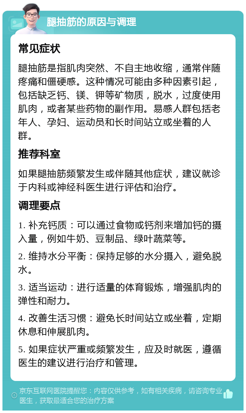 腿抽筋的原因与调理 常见症状 腿抽筋是指肌肉突然、不自主地收缩，通常伴随疼痛和僵硬感。这种情况可能由多种因素引起，包括缺乏钙、镁、钾等矿物质，脱水，过度使用肌肉，或者某些药物的副作用。易感人群包括老年人、孕妇、运动员和长时间站立或坐着的人群。 推荐科室 如果腿抽筋频繁发生或伴随其他症状，建议就诊于内科或神经科医生进行评估和治疗。 调理要点 1. 补充钙质：可以通过食物或钙剂来增加钙的摄入量，例如牛奶、豆制品、绿叶蔬菜等。 2. 维持水分平衡：保持足够的水分摄入，避免脱水。 3. 适当运动：进行适量的体育锻炼，增强肌肉的弹性和耐力。 4. 改善生活习惯：避免长时间站立或坐着，定期休息和伸展肌肉。 5. 如果症状严重或频繁发生，应及时就医，遵循医生的建议进行治疗和管理。