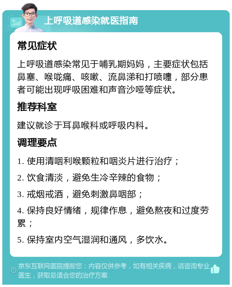 上呼吸道感染就医指南 常见症状 上呼吸道感染常见于哺乳期妈妈，主要症状包括鼻塞、喉咙痛、咳嗽、流鼻涕和打喷嚏，部分患者可能出现呼吸困难和声音沙哑等症状。 推荐科室 建议就诊于耳鼻喉科或呼吸内科。 调理要点 1. 使用清咽利喉颗粒和咽炎片进行治疗； 2. 饮食清淡，避免生冷辛辣的食物； 3. 戒烟戒酒，避免刺激鼻咽部； 4. 保持良好情绪，规律作息，避免熬夜和过度劳累； 5. 保持室内空气湿润和通风，多饮水。