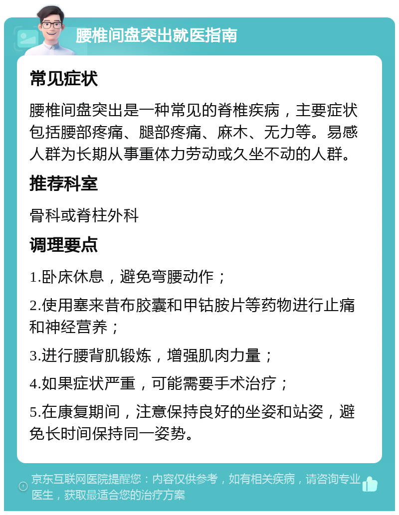 腰椎间盘突出就医指南 常见症状 腰椎间盘突出是一种常见的脊椎疾病，主要症状包括腰部疼痛、腿部疼痛、麻木、无力等。易感人群为长期从事重体力劳动或久坐不动的人群。 推荐科室 骨科或脊柱外科 调理要点 1.卧床休息，避免弯腰动作； 2.使用塞来昔布胶囊和甲钴胺片等药物进行止痛和神经营养； 3.进行腰背肌锻炼，增强肌肉力量； 4.如果症状严重，可能需要手术治疗； 5.在康复期间，注意保持良好的坐姿和站姿，避免长时间保持同一姿势。