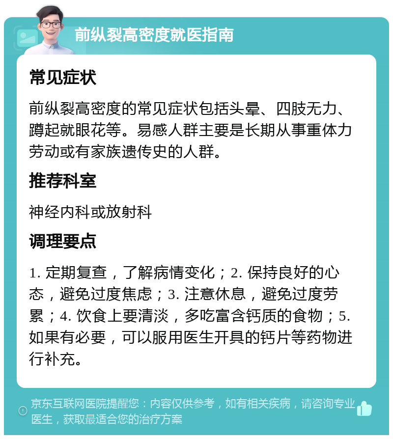 前纵裂高密度就医指南 常见症状 前纵裂高密度的常见症状包括头晕、四肢无力、蹲起就眼花等。易感人群主要是长期从事重体力劳动或有家族遗传史的人群。 推荐科室 神经内科或放射科 调理要点 1. 定期复查，了解病情变化；2. 保持良好的心态，避免过度焦虑；3. 注意休息，避免过度劳累；4. 饮食上要清淡，多吃富含钙质的食物；5. 如果有必要，可以服用医生开具的钙片等药物进行补充。