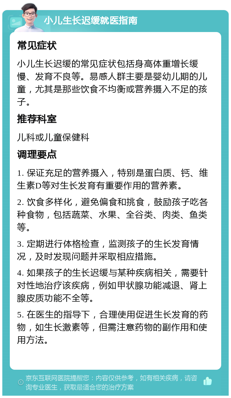 小儿生长迟缓就医指南 常见症状 小儿生长迟缓的常见症状包括身高体重增长缓慢、发育不良等。易感人群主要是婴幼儿期的儿童，尤其是那些饮食不均衡或营养摄入不足的孩子。 推荐科室 儿科或儿童保健科 调理要点 1. 保证充足的营养摄入，特别是蛋白质、钙、维生素D等对生长发育有重要作用的营养素。 2. 饮食多样化，避免偏食和挑食，鼓励孩子吃各种食物，包括蔬菜、水果、全谷类、肉类、鱼类等。 3. 定期进行体格检查，监测孩子的生长发育情况，及时发现问题并采取相应措施。 4. 如果孩子的生长迟缓与某种疾病相关，需要针对性地治疗该疾病，例如甲状腺功能减退、肾上腺皮质功能不全等。 5. 在医生的指导下，合理使用促进生长发育的药物，如生长激素等，但需注意药物的副作用和使用方法。