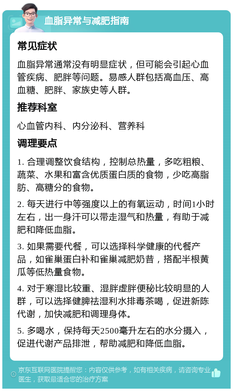 血脂异常与减肥指南 常见症状 血脂异常通常没有明显症状，但可能会引起心血管疾病、肥胖等问题。易感人群包括高血压、高血糖、肥胖、家族史等人群。 推荐科室 心血管内科、内分泌科、营养科 调理要点 1. 合理调整饮食结构，控制总热量，多吃粗粮、蔬菜、水果和富含优质蛋白质的食物，少吃高脂肪、高糖分的食物。 2. 每天进行中等强度以上的有氧运动，时间1小时左右，出一身汗可以带走湿气和热量，有助于减肥和降低血脂。 3. 如果需要代餐，可以选择科学健康的代餐产品，如雀巢蛋白补和雀巢减肥奶昔，搭配半根黄瓜等低热量食物。 4. 对于寒湿比较重、湿胖虚胖便秘比较明显的人群，可以选择健脾祛湿利水排毒茶喝，促进新陈代谢，加快减肥和调理身体。 5. 多喝水，保持每天2500毫升左右的水分摄入，促进代谢产品排泄，帮助减肥和降低血脂。