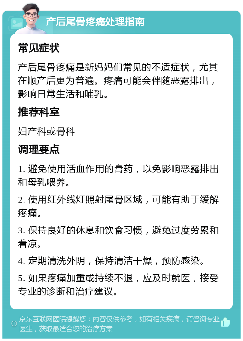 产后尾骨疼痛处理指南 常见症状 产后尾骨疼痛是新妈妈们常见的不适症状，尤其在顺产后更为普遍。疼痛可能会伴随恶露排出，影响日常生活和哺乳。 推荐科室 妇产科或骨科 调理要点 1. 避免使用活血作用的膏药，以免影响恶露排出和母乳喂养。 2. 使用红外线灯照射尾骨区域，可能有助于缓解疼痛。 3. 保持良好的休息和饮食习惯，避免过度劳累和着凉。 4. 定期清洗外阴，保持清洁干燥，预防感染。 5. 如果疼痛加重或持续不退，应及时就医，接受专业的诊断和治疗建议。