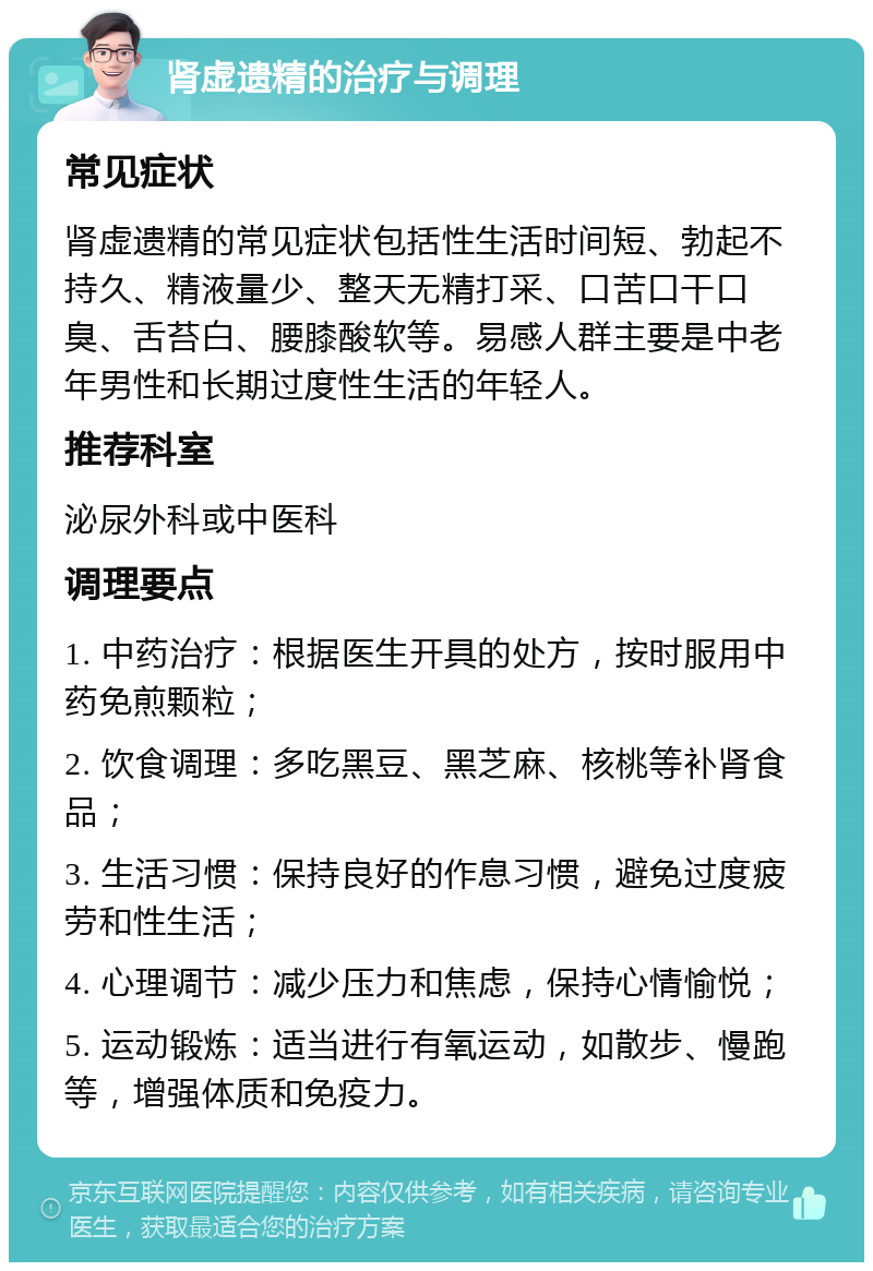 肾虚遗精的治疗与调理 常见症状 肾虚遗精的常见症状包括性生活时间短、勃起不持久、精液量少、整天无精打采、口苦口干口臭、舌苔白、腰膝酸软等。易感人群主要是中老年男性和长期过度性生活的年轻人。 推荐科室 泌尿外科或中医科 调理要点 1. 中药治疗：根据医生开具的处方，按时服用中药免煎颗粒； 2. 饮食调理：多吃黑豆、黑芝麻、核桃等补肾食品； 3. 生活习惯：保持良好的作息习惯，避免过度疲劳和性生活； 4. 心理调节：减少压力和焦虑，保持心情愉悦； 5. 运动锻炼：适当进行有氧运动，如散步、慢跑等，增强体质和免疫力。