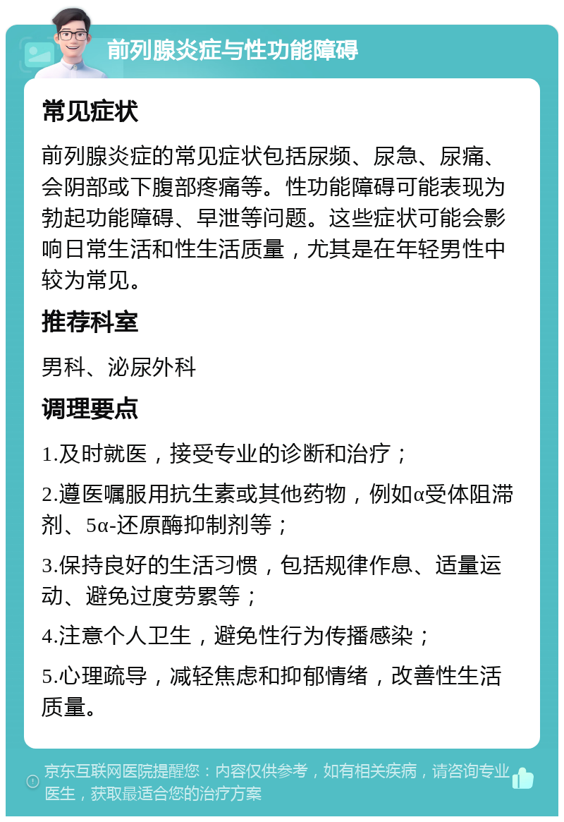 前列腺炎症与性功能障碍 常见症状 前列腺炎症的常见症状包括尿频、尿急、尿痛、会阴部或下腹部疼痛等。性功能障碍可能表现为勃起功能障碍、早泄等问题。这些症状可能会影响日常生活和性生活质量，尤其是在年轻男性中较为常见。 推荐科室 男科、泌尿外科 调理要点 1.及时就医，接受专业的诊断和治疗； 2.遵医嘱服用抗生素或其他药物，例如α受体阻滞剂、5α-还原酶抑制剂等； 3.保持良好的生活习惯，包括规律作息、适量运动、避免过度劳累等； 4.注意个人卫生，避免性行为传播感染； 5.心理疏导，减轻焦虑和抑郁情绪，改善性生活质量。