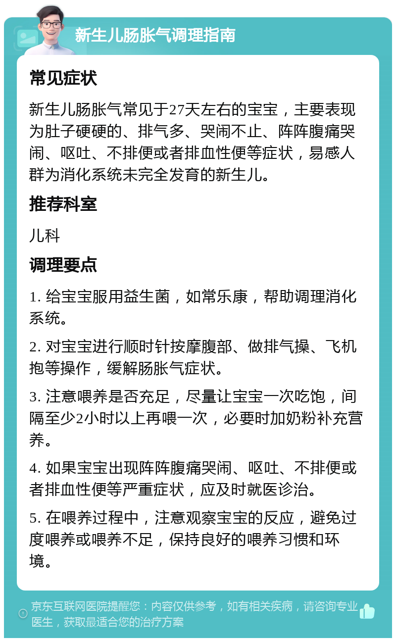 新生儿肠胀气调理指南 常见症状 新生儿肠胀气常见于27天左右的宝宝，主要表现为肚子硬硬的、排气多、哭闹不止、阵阵腹痛哭闹、呕吐、不排便或者排血性便等症状，易感人群为消化系统未完全发育的新生儿。 推荐科室 儿科 调理要点 1. 给宝宝服用益生菌，如常乐康，帮助调理消化系统。 2. 对宝宝进行顺时针按摩腹部、做排气操、飞机抱等操作，缓解肠胀气症状。 3. 注意喂养是否充足，尽量让宝宝一次吃饱，间隔至少2小时以上再喂一次，必要时加奶粉补充营养。 4. 如果宝宝出现阵阵腹痛哭闹、呕吐、不排便或者排血性便等严重症状，应及时就医诊治。 5. 在喂养过程中，注意观察宝宝的反应，避免过度喂养或喂养不足，保持良好的喂养习惯和环境。