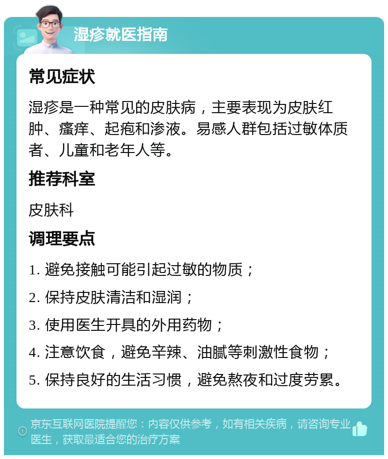 湿疹就医指南 常见症状 湿疹是一种常见的皮肤病，主要表现为皮肤红肿、瘙痒、起疱和渗液。易感人群包括过敏体质者、儿童和老年人等。 推荐科室 皮肤科 调理要点 1. 避免接触可能引起过敏的物质； 2. 保持皮肤清洁和湿润； 3. 使用医生开具的外用药物； 4. 注意饮食，避免辛辣、油腻等刺激性食物； 5. 保持良好的生活习惯，避免熬夜和过度劳累。