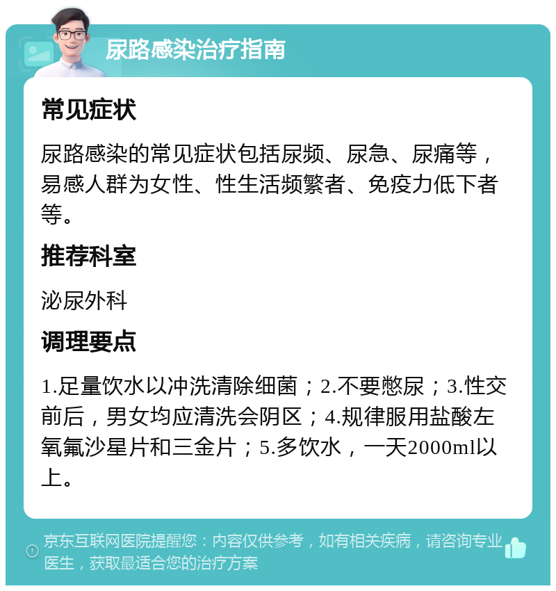 尿路感染治疗指南 常见症状 尿路感染的常见症状包括尿频、尿急、尿痛等，易感人群为女性、性生活频繁者、免疫力低下者等。 推荐科室 泌尿外科 调理要点 1.足量饮水以冲洗清除细菌；2.不要憋尿；3.性交前后，男女均应清洗会阴区；4.规律服用盐酸左氧氟沙星片和三金片；5.多饮水，一天2000ml以上。