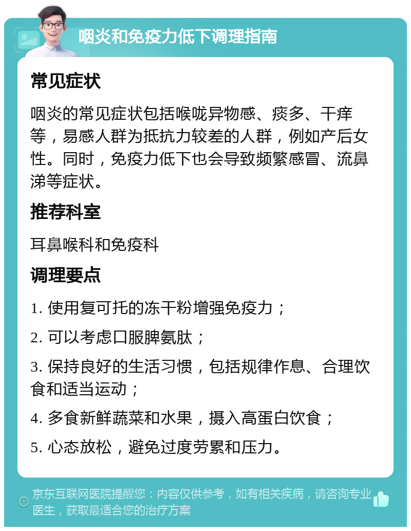 咽炎和免疫力低下调理指南 常见症状 咽炎的常见症状包括喉咙异物感、痰多、干痒等，易感人群为抵抗力较差的人群，例如产后女性。同时，免疫力低下也会导致频繁感冒、流鼻涕等症状。 推荐科室 耳鼻喉科和免疫科 调理要点 1. 使用复可托的冻干粉增强免疫力； 2. 可以考虑口服脾氨肽； 3. 保持良好的生活习惯，包括规律作息、合理饮食和适当运动； 4. 多食新鲜蔬菜和水果，摄入高蛋白饮食； 5. 心态放松，避免过度劳累和压力。