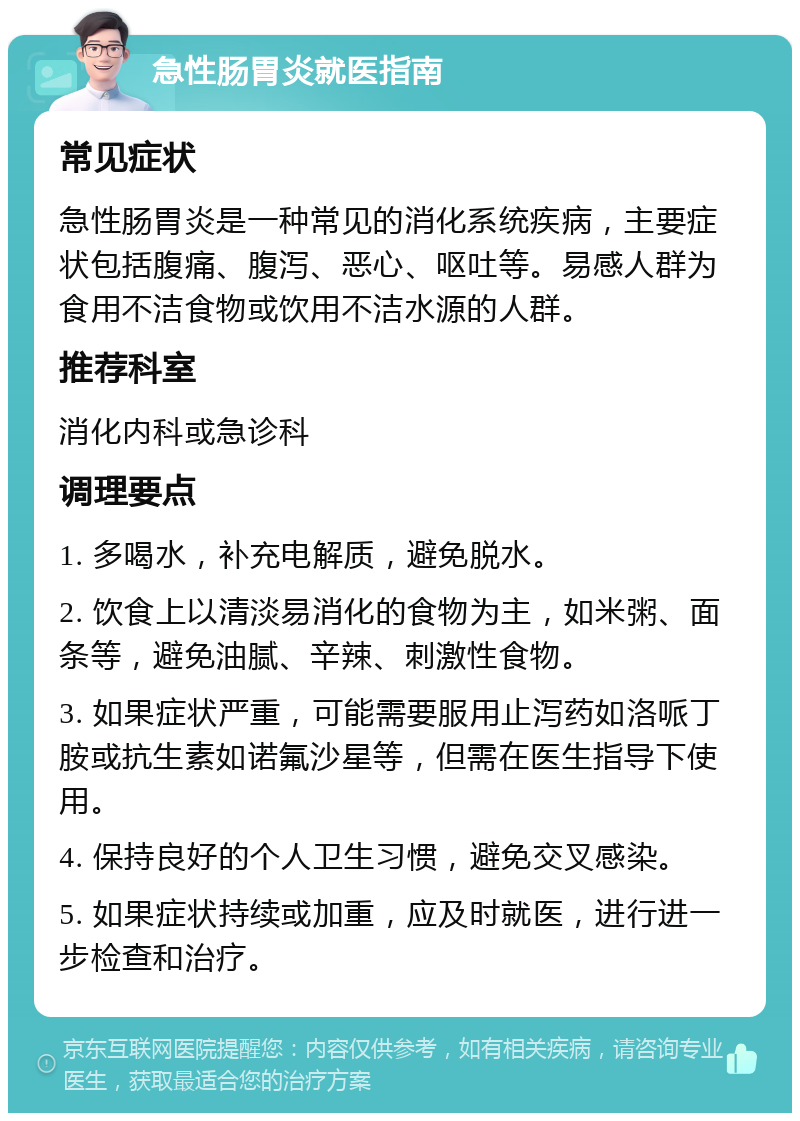 急性肠胃炎就医指南 常见症状 急性肠胃炎是一种常见的消化系统疾病，主要症状包括腹痛、腹泻、恶心、呕吐等。易感人群为食用不洁食物或饮用不洁水源的人群。 推荐科室 消化内科或急诊科 调理要点 1. 多喝水，补充电解质，避免脱水。 2. 饮食上以清淡易消化的食物为主，如米粥、面条等，避免油腻、辛辣、刺激性食物。 3. 如果症状严重，可能需要服用止泻药如洛哌丁胺或抗生素如诺氟沙星等，但需在医生指导下使用。 4. 保持良好的个人卫生习惯，避免交叉感染。 5. 如果症状持续或加重，应及时就医，进行进一步检查和治疗。