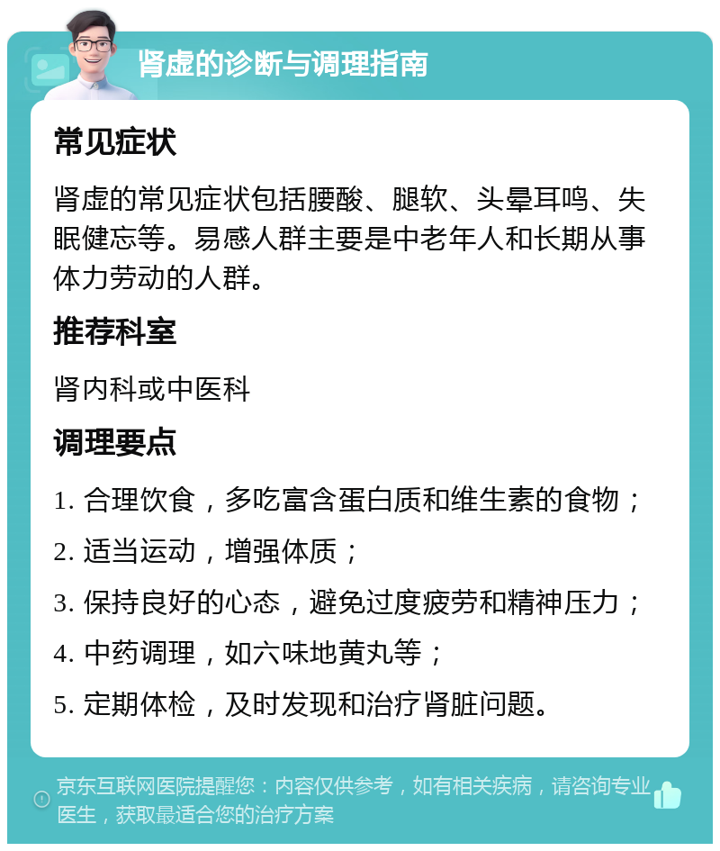 肾虚的诊断与调理指南 常见症状 肾虚的常见症状包括腰酸、腿软、头晕耳鸣、失眠健忘等。易感人群主要是中老年人和长期从事体力劳动的人群。 推荐科室 肾内科或中医科 调理要点 1. 合理饮食，多吃富含蛋白质和维生素的食物； 2. 适当运动，增强体质； 3. 保持良好的心态，避免过度疲劳和精神压力； 4. 中药调理，如六味地黄丸等； 5. 定期体检，及时发现和治疗肾脏问题。