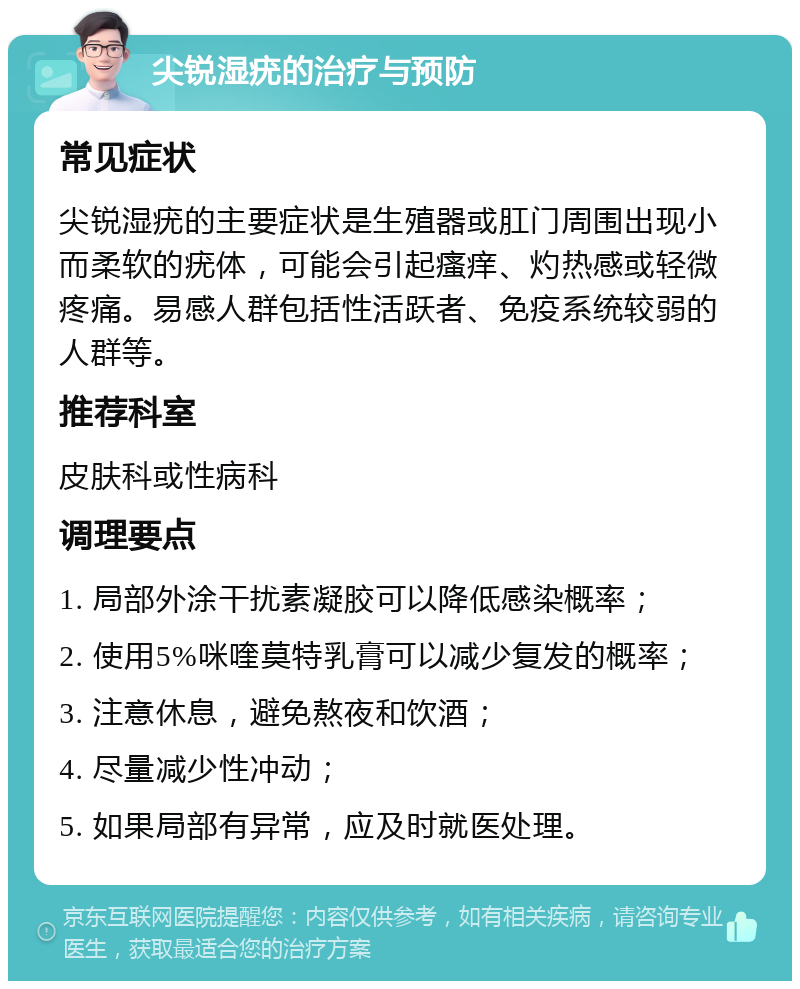 尖锐湿疣的治疗与预防 常见症状 尖锐湿疣的主要症状是生殖器或肛门周围出现小而柔软的疣体，可能会引起瘙痒、灼热感或轻微疼痛。易感人群包括性活跃者、免疫系统较弱的人群等。 推荐科室 皮肤科或性病科 调理要点 1. 局部外涂干扰素凝胶可以降低感染概率； 2. 使用5%咪喹莫特乳膏可以减少复发的概率； 3. 注意休息，避免熬夜和饮酒； 4. 尽量减少性冲动； 5. 如果局部有异常，应及时就医处理。