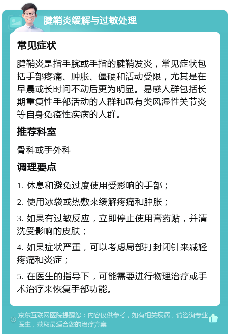 腱鞘炎缓解与过敏处理 常见症状 腱鞘炎是指手腕或手指的腱鞘发炎，常见症状包括手部疼痛、肿胀、僵硬和活动受限，尤其是在早晨或长时间不动后更为明显。易感人群包括长期重复性手部活动的人群和患有类风湿性关节炎等自身免疫性疾病的人群。 推荐科室 骨科或手外科 调理要点 1. 休息和避免过度使用受影响的手部； 2. 使用冰袋或热敷来缓解疼痛和肿胀； 3. 如果有过敏反应，立即停止使用膏药贴，并清洗受影响的皮肤； 4. 如果症状严重，可以考虑局部打封闭针来减轻疼痛和炎症； 5. 在医生的指导下，可能需要进行物理治疗或手术治疗来恢复手部功能。