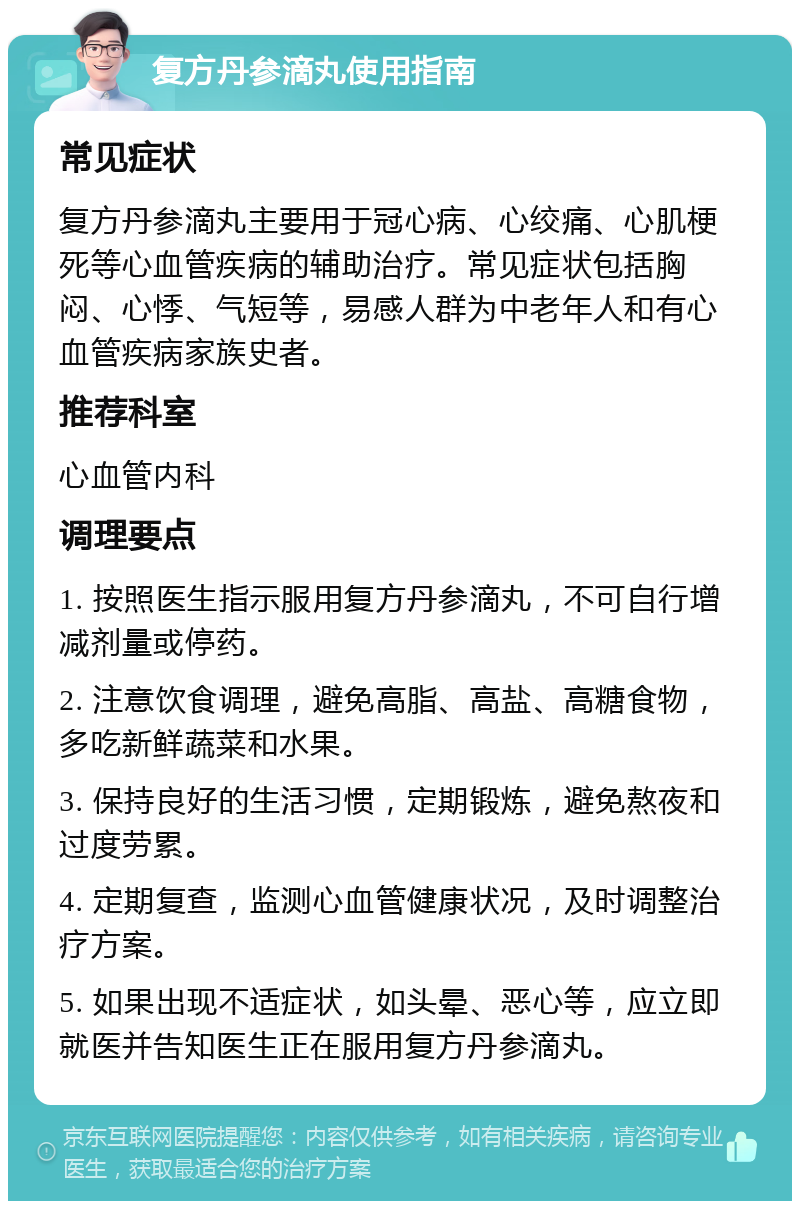 复方丹参滴丸使用指南 常见症状 复方丹参滴丸主要用于冠心病、心绞痛、心肌梗死等心血管疾病的辅助治疗。常见症状包括胸闷、心悸、气短等，易感人群为中老年人和有心血管疾病家族史者。 推荐科室 心血管内科 调理要点 1. 按照医生指示服用复方丹参滴丸，不可自行增减剂量或停药。 2. 注意饮食调理，避免高脂、高盐、高糖食物，多吃新鲜蔬菜和水果。 3. 保持良好的生活习惯，定期锻炼，避免熬夜和过度劳累。 4. 定期复查，监测心血管健康状况，及时调整治疗方案。 5. 如果出现不适症状，如头晕、恶心等，应立即就医并告知医生正在服用复方丹参滴丸。