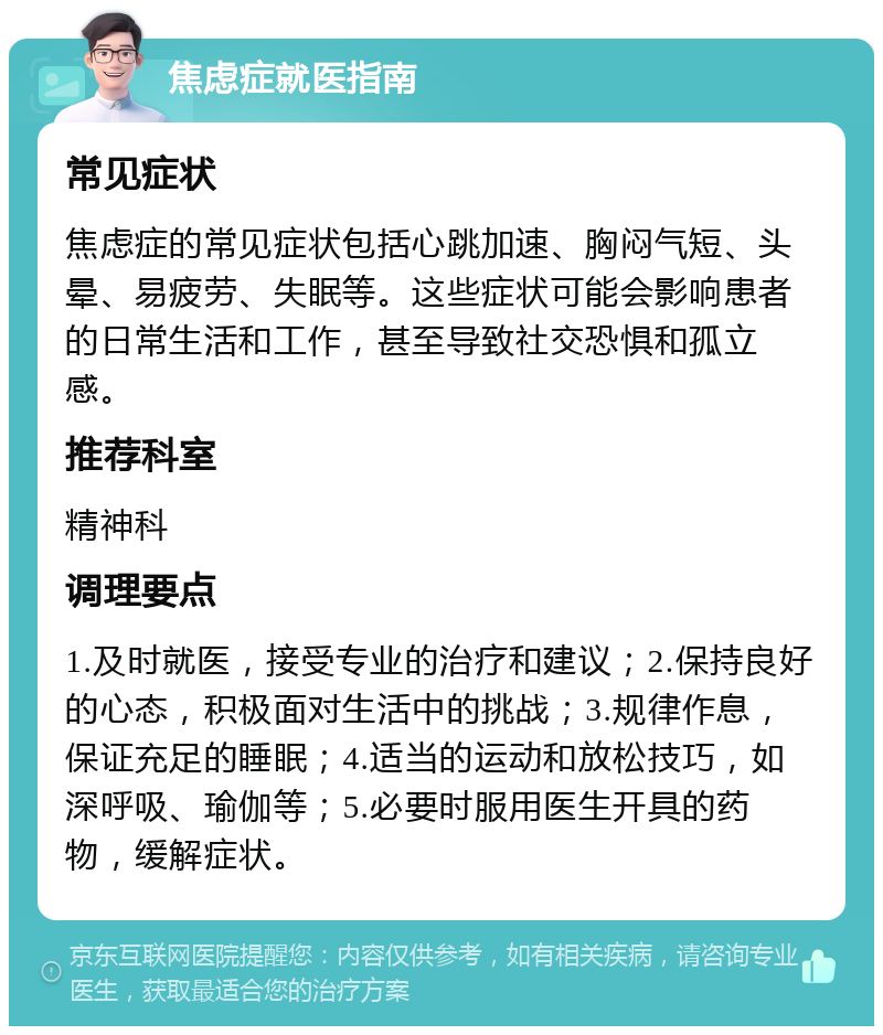 焦虑症就医指南 常见症状 焦虑症的常见症状包括心跳加速、胸闷气短、头晕、易疲劳、失眠等。这些症状可能会影响患者的日常生活和工作，甚至导致社交恐惧和孤立感。 推荐科室 精神科 调理要点 1.及时就医，接受专业的治疗和建议；2.保持良好的心态，积极面对生活中的挑战；3.规律作息，保证充足的睡眠；4.适当的运动和放松技巧，如深呼吸、瑜伽等；5.必要时服用医生开具的药物，缓解症状。