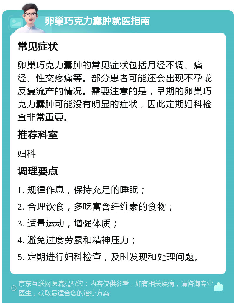 卵巢巧克力囊肿就医指南 常见症状 卵巢巧克力囊肿的常见症状包括月经不调、痛经、性交疼痛等。部分患者可能还会出现不孕或反复流产的情况。需要注意的是，早期的卵巢巧克力囊肿可能没有明显的症状，因此定期妇科检查非常重要。 推荐科室 妇科 调理要点 1. 规律作息，保持充足的睡眠； 2. 合理饮食，多吃富含纤维素的食物； 3. 适量运动，增强体质； 4. 避免过度劳累和精神压力； 5. 定期进行妇科检查，及时发现和处理问题。