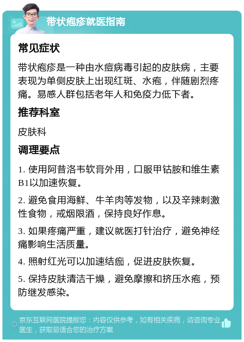 带状疱疹就医指南 常见症状 带状疱疹是一种由水痘病毒引起的皮肤病，主要表现为单侧皮肤上出现红斑、水疱，伴随剧烈疼痛。易感人群包括老年人和免疫力低下者。 推荐科室 皮肤科 调理要点 1. 使用阿昔洛韦软膏外用，口服甲钴胺和维生素B1以加速恢复。 2. 避免食用海鲜、牛羊肉等发物，以及辛辣刺激性食物，戒烟限酒，保持良好作息。 3. 如果疼痛严重，建议就医打针治疗，避免神经痛影响生活质量。 4. 照射红光可以加速结痂，促进皮肤恢复。 5. 保持皮肤清洁干燥，避免摩擦和挤压水疱，预防继发感染。