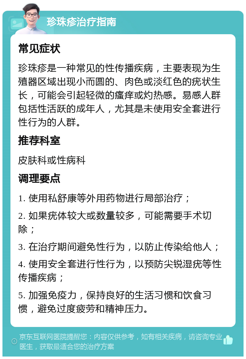 珍珠疹治疗指南 常见症状 珍珠疹是一种常见的性传播疾病，主要表现为生殖器区域出现小而圆的、肉色或淡红色的疣状生长，可能会引起轻微的瘙痒或灼热感。易感人群包括性活跃的成年人，尤其是未使用安全套进行性行为的人群。 推荐科室 皮肤科或性病科 调理要点 1. 使用私舒康等外用药物进行局部治疗； 2. 如果疣体较大或数量较多，可能需要手术切除； 3. 在治疗期间避免性行为，以防止传染给他人； 4. 使用安全套进行性行为，以预防尖锐湿疣等性传播疾病； 5. 加强免疫力，保持良好的生活习惯和饮食习惯，避免过度疲劳和精神压力。