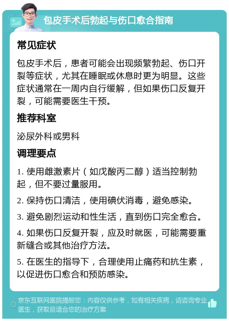 包皮手术后勃起与伤口愈合指南 常见症状 包皮手术后，患者可能会出现频繁勃起、伤口开裂等症状，尤其在睡眠或休息时更为明显。这些症状通常在一周内自行缓解，但如果伤口反复开裂，可能需要医生干预。 推荐科室 泌尿外科或男科 调理要点 1. 使用雌激素片（如戊酸丙二醇）适当控制勃起，但不要过量服用。 2. 保持伤口清洁，使用碘伏消毒，避免感染。 3. 避免剧烈运动和性生活，直到伤口完全愈合。 4. 如果伤口反复开裂，应及时就医，可能需要重新缝合或其他治疗方法。 5. 在医生的指导下，合理使用止痛药和抗生素，以促进伤口愈合和预防感染。