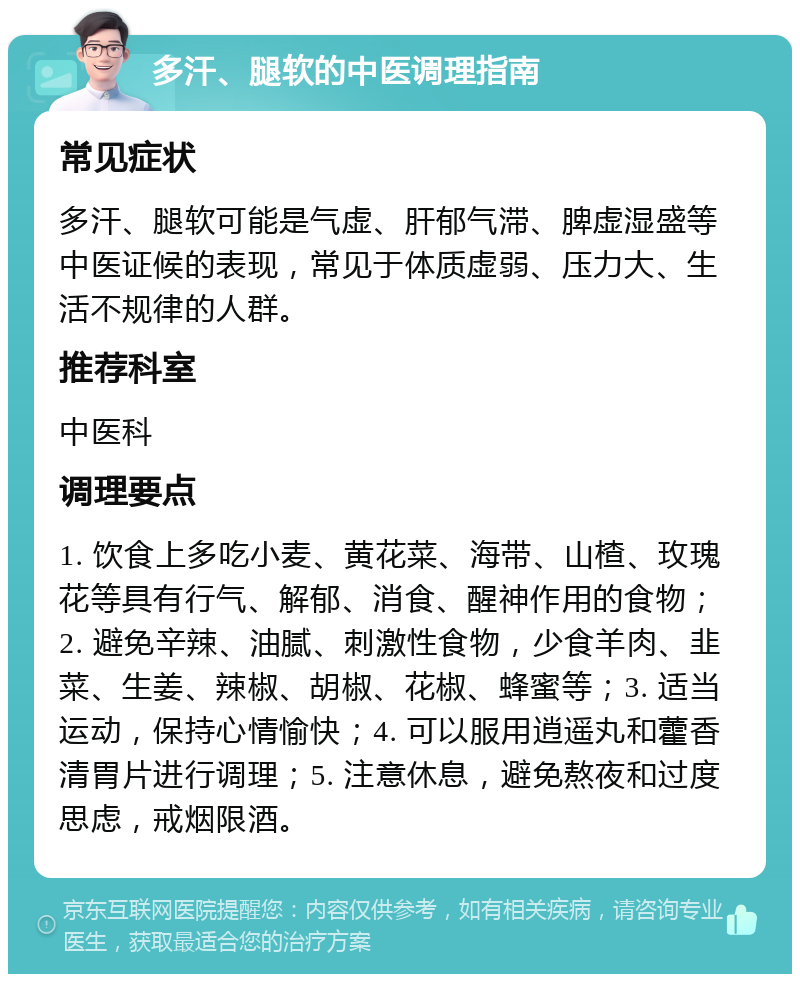 多汗、腿软的中医调理指南 常见症状 多汗、腿软可能是气虚、肝郁气滞、脾虚湿盛等中医证候的表现，常见于体质虚弱、压力大、生活不规律的人群。 推荐科室 中医科 调理要点 1. 饮食上多吃小麦、黄花菜、海带、山楂、玫瑰花等具有行气、解郁、消食、醒神作用的食物；2. 避免辛辣、油腻、刺激性食物，少食羊肉、韭菜、生姜、辣椒、胡椒、花椒、蜂蜜等；3. 适当运动，保持心情愉快；4. 可以服用逍遥丸和藿香清胃片进行调理；5. 注意休息，避免熬夜和过度思虑，戒烟限酒。