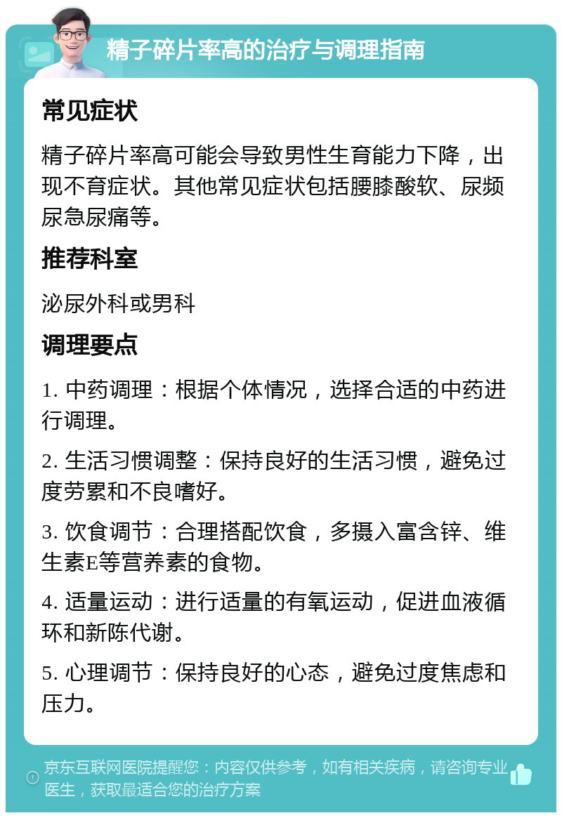 精子碎片率高的治疗与调理指南 常见症状 精子碎片率高可能会导致男性生育能力下降，出现不育症状。其他常见症状包括腰膝酸软、尿频尿急尿痛等。 推荐科室 泌尿外科或男科 调理要点 1. 中药调理：根据个体情况，选择合适的中药进行调理。 2. 生活习惯调整：保持良好的生活习惯，避免过度劳累和不良嗜好。 3. 饮食调节：合理搭配饮食，多摄入富含锌、维生素E等营养素的食物。 4. 适量运动：进行适量的有氧运动，促进血液循环和新陈代谢。 5. 心理调节：保持良好的心态，避免过度焦虑和压力。