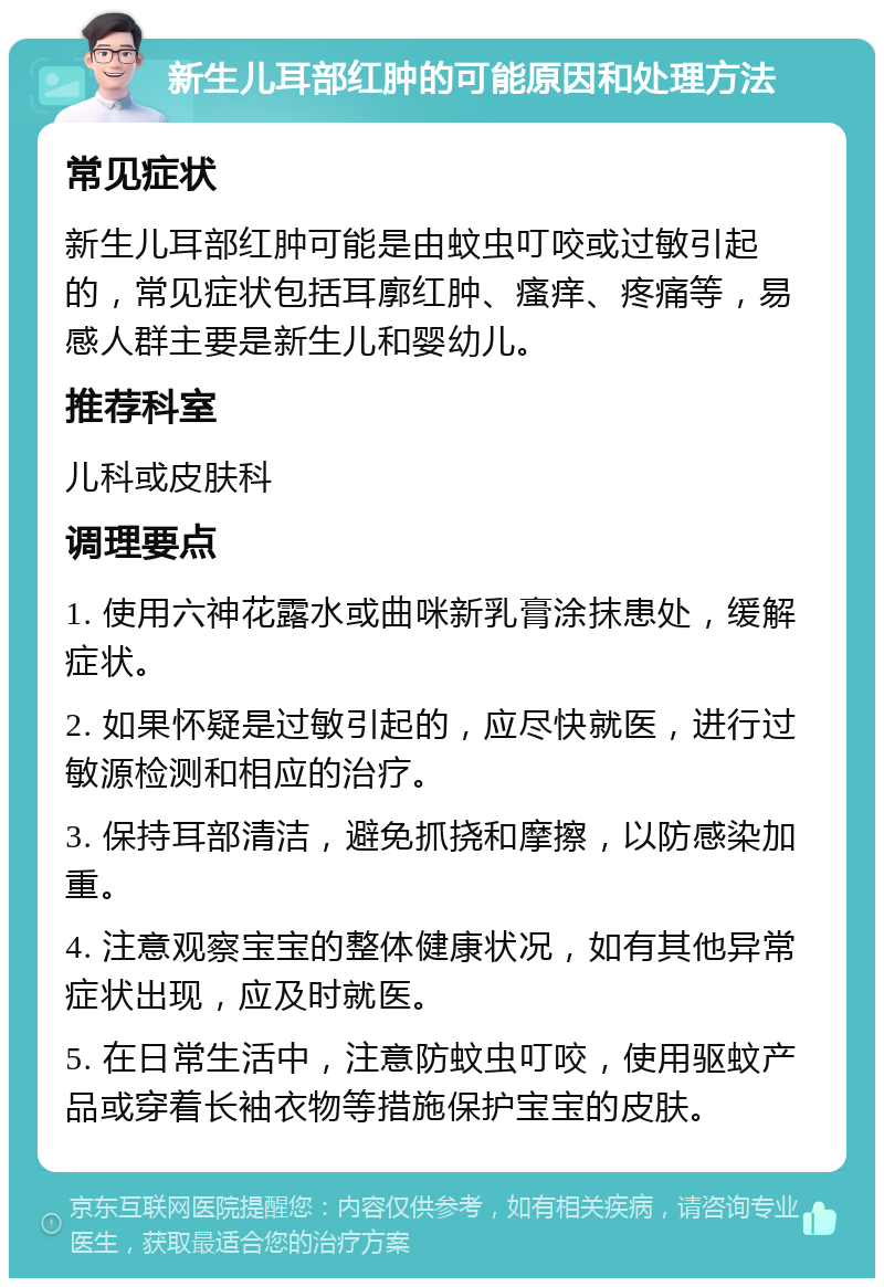 新生儿耳部红肿的可能原因和处理方法 常见症状 新生儿耳部红肿可能是由蚊虫叮咬或过敏引起的，常见症状包括耳廓红肿、瘙痒、疼痛等，易感人群主要是新生儿和婴幼儿。 推荐科室 儿科或皮肤科 调理要点 1. 使用六神花露水或曲咪新乳膏涂抹患处，缓解症状。 2. 如果怀疑是过敏引起的，应尽快就医，进行过敏源检测和相应的治疗。 3. 保持耳部清洁，避免抓挠和摩擦，以防感染加重。 4. 注意观察宝宝的整体健康状况，如有其他异常症状出现，应及时就医。 5. 在日常生活中，注意防蚊虫叮咬，使用驱蚊产品或穿着长袖衣物等措施保护宝宝的皮肤。