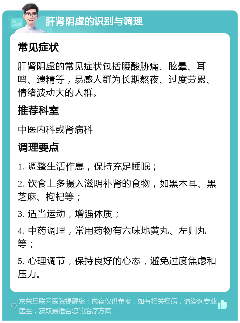 肝肾阴虚的识别与调理 常见症状 肝肾阴虚的常见症状包括腰酸胁痛、眩晕、耳鸣、遗精等，易感人群为长期熬夜、过度劳累、情绪波动大的人群。 推荐科室 中医内科或肾病科 调理要点 1. 调整生活作息，保持充足睡眠； 2. 饮食上多摄入滋阴补肾的食物，如黑木耳、黑芝麻、枸杞等； 3. 适当运动，增强体质； 4. 中药调理，常用药物有六味地黄丸、左归丸等； 5. 心理调节，保持良好的心态，避免过度焦虑和压力。