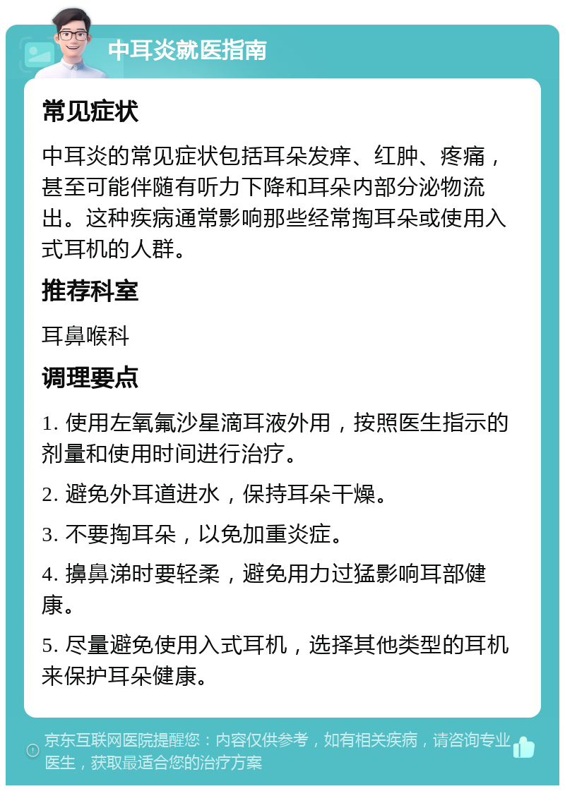 中耳炎就医指南 常见症状 中耳炎的常见症状包括耳朵发痒、红肿、疼痛，甚至可能伴随有听力下降和耳朵内部分泌物流出。这种疾病通常影响那些经常掏耳朵或使用入式耳机的人群。 推荐科室 耳鼻喉科 调理要点 1. 使用左氧氟沙星滴耳液外用，按照医生指示的剂量和使用时间进行治疗。 2. 避免外耳道进水，保持耳朵干燥。 3. 不要掏耳朵，以免加重炎症。 4. 擤鼻涕时要轻柔，避免用力过猛影响耳部健康。 5. 尽量避免使用入式耳机，选择其他类型的耳机来保护耳朵健康。